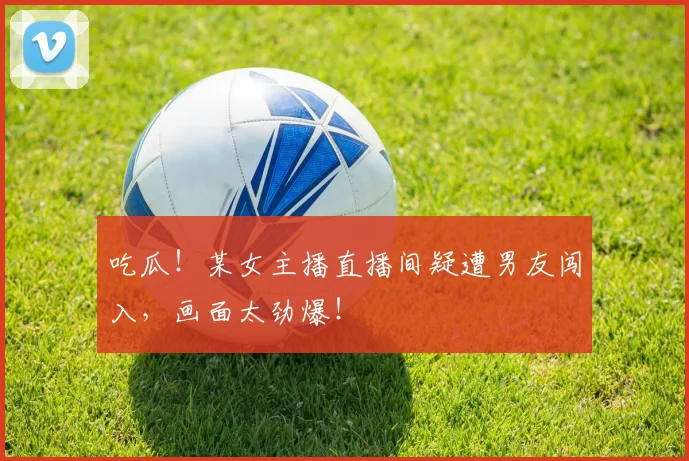 吃瓜！某女主播直播间疑遭男友闯入，画面太劲爆！